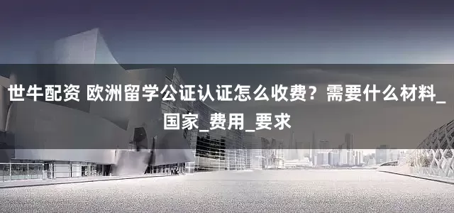世牛配资 欧洲留学公证认证怎么收费？需要什么材料_国家_费用_要求
