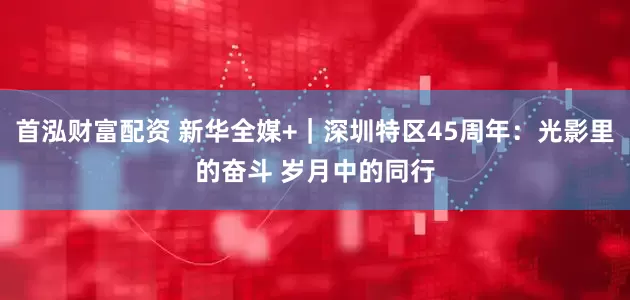 首泓财富配资 新华全媒+｜深圳特区45周年：光影里的奋斗 岁月中的同行