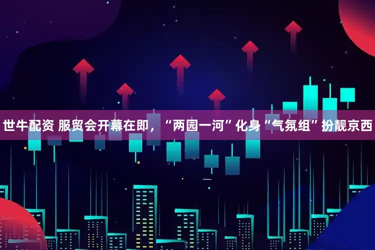 世牛配资 服贸会开幕在即，“两园一河”化身“气氛组”扮靓京西