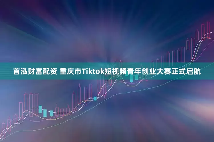 首泓财富配资 重庆市Tiktok短视频青年创业大赛正式启航