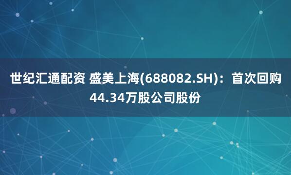 世纪汇通配资 盛美上海(688082.SH)：首次回购44.34万股公司股份