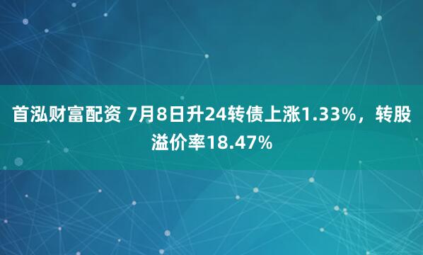 首泓财富配资 7月8日升24转债上涨1.33%，转股溢价率18.47%