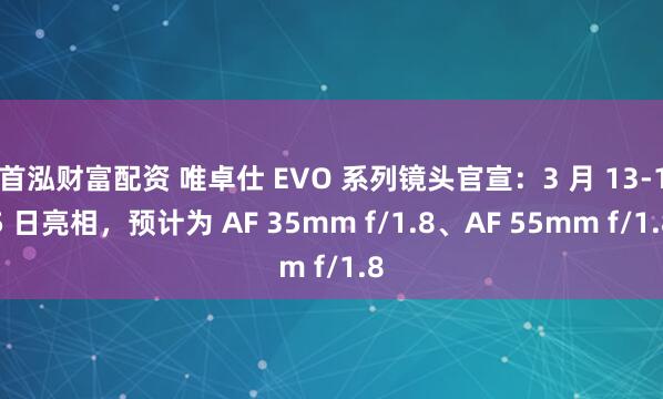 首泓财富配资 唯卓仕 EVO 系列镜头官宣：3 月 13-15 日亮相，预计为 AF 35mm f/1.8、AF 55mm f/1.8