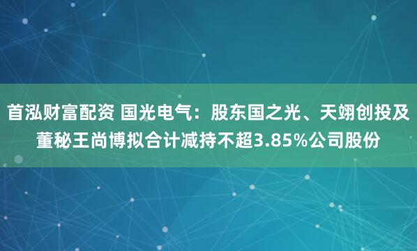 首泓财富配资 国光电气：股东国之光、天翊创投及董秘王尚博拟合计减持不超3.85%公司股份