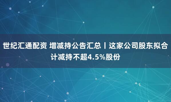 世纪汇通配资 增减持公告汇总丨这家公司股东拟合计减持不超4.5%股份