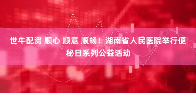 世牛配资 顺心 顺意 顺畅！湖南省人民医院举行便秘日系列公益活动