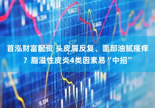 首泓财富配资 头皮屑反复、面部油腻瘙痒？脂溢性皮炎4类因素易“中招”