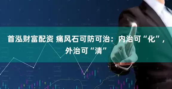 首泓财富配资 痛风石可防可治：内治可“化”，外治可“清”