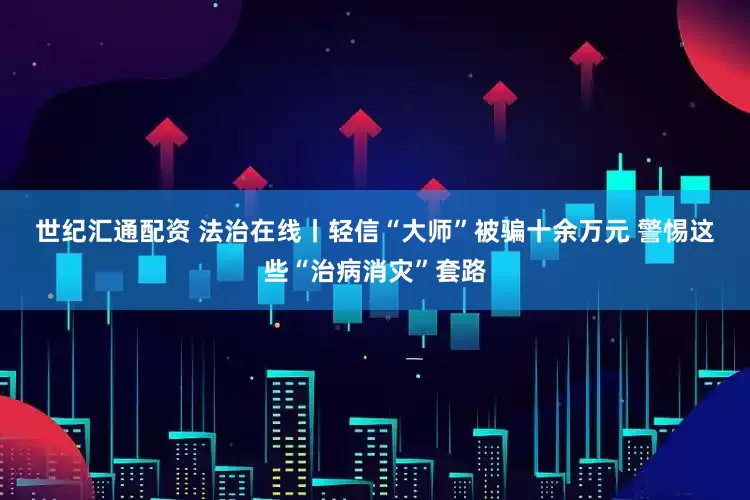 世纪汇通配资 法治在线丨轻信“大师”被骗十余万元 警惕这些“治病消灾”套路
