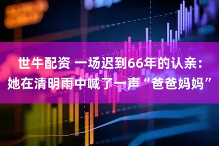 世牛配资 一场迟到66年的认亲：她在清明雨中喊了一声“爸爸妈妈”