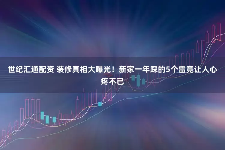 世纪汇通配资 装修真相大曝光！新家一年踩的5个雷竟让人心疼不已